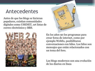 AntecedentesAntes de que los blogs se hicieran populares, existían comunidades digitales como USENET, xrt listas de correo electrónico y BBS. En los años 90 los programas para crear foros de internet, como por ejemplo WebEx, posibilitaron conversaciones con hilos. Los hilos son mensajes que están relacionados con un tema del foro.Los blogs modernos son una evolución de los diarios en línea