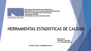 REPUBLICA BOLIVARIANA DE VENEZUELA
MINISTERIO DEL P.P.P. LA EDUCACION UNIVERSITARIA
INSTITUTO UNIVERSITARIO POLITECNICO
“SANTIAGO MARIÑO”
EXTENSION COL-SEDE CIUDAD OJEDA
HERRAMIENTAS ESTADISTICAS DE CALIDAD
BACHILLER:
BOSCÁN, JULESCA
C.I.: 24.154.008 COD. 46
CIUDAD OJEDA, DICIEMBRE DE 2017
 