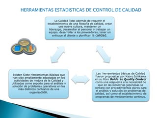 HERRAMIENTAS ESTADISTICAS DE CONTROL DE CALIDAD

                                 La Calidad Total además de requerir el
                           establecimiento de una filosofía de calidad, crear
                                    una nueva cultura, mantener un
                            liderazgo, desarrollar al personal y trabajar un
                            equipo, desarrollar a los proveedores, tener un
                               enfoque al cliente y planificar la calidad.




 Existen Siete Herramientas Básicas que                          Las herramientas básicas de Calidad
 han sido ampliamente adoptadas en las                          fueron propuestas por Kaoru Ishikawa
  actividades de mejora de la Calidad y                        en su libro Guide to Quality Control
utilizadas como soporte para el análisis y                     como una respuesta a la necesidad de
solución de problemas operativos en los                           que en las industrias japonesas se
      más distintos contextos de una                           contara con procedimientos claros para
                                                                el análisis y solución de problemas de
              organización.                                    calidad, así como el establecimiento de
                                                               programas de mejoramiento continuo.
 