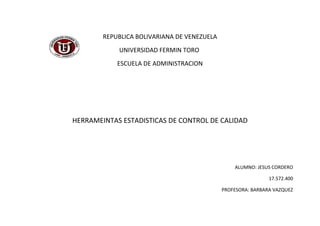 REPUBLICA BOLIVARIANA DE VENEZUELA
            UNIVERSIDAD FERMIN TORO
            ESCUELA DE ADMINISTRACION




HERRAMEINTAS ESTADISTICAS DE CONTROL DE CALIDAD




                                                 ALUMNO: JESUS CORDERO

                                                              17.572.400

                                             PROFESORA: BARBARA VAZQUEZ
 