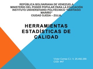REPÚBLICA BOLIVARIANA DE VENEZUELA
MINISTERIO DEL PODER POPULAR PARA LA EDUCACIÓN
INSTITUTO UNIVERSITARIO POLITÉCNICO “SANTIAGO
MARIÑO”
CIUDAD OJEDA – ZULIA.
HERRAMIENTAS
ESTADÍSTICAS DE
CALIDAD
Víctor Correa C.I. V. 25.492.290
COD: #47
 