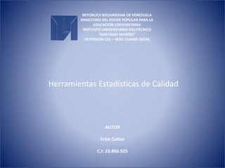 REPÚBLICA BOLIVARIANA DE VENEZUELA
MINISTERIO DEL PODER POPULAR PARA LA
EDUCACIÓN UNIVERSITARIA
INSTITUTO UNIVERSITARIO POLITÉCNICO
“SANTIAGO MARIÑO”
EXTENSIÓN COL – SEDE CIUDAD OJEDA
Herramientas Estadísticas de Calidad
AUTOR
Erick Colina
C.I: 23.866.925
 