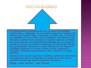    Es básicamente la presentación de una serie de medidas
    clasificadas y ordenadas, es necesario colocar las medidas de
    manera que formen filas y columnas, en este caso colocamos
    las medidas en cinco filas y cinco columnas. Las manera mas
    sencilla es determinar y señalar el numero máximo y mínimo
    por cada columna y posteriormente agregar dos columnas en
    donde se colocan los números máximos y mínimos por fila de
    los ya señalados. Tomamos el valor máximo de la columna X+
    (medidas máximas) y el valor mínimo de las columnas X-
    (medidas mínimas) y tendremos el valor máximo y el valor
    mínimo.
   Teniendo los valores máximos y mínimos, podemos determinar
    el rango de la serie de medidas, el rango no es más que la
    diferencia entre los valores máximos y mínimos.
   Rango = valor máximo – valor mínimo
 