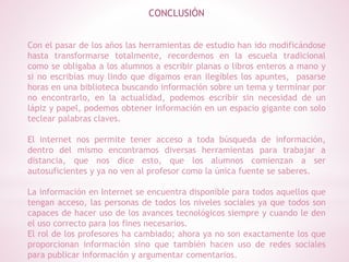 CONCLUSIÓN
Con el pasar de los años las herramientas de estudio han ido modificándose
hasta transformarse totalmente, recordemos en la escuela tradicional
como se obligaba a los alumnos a escribir planas o libros enteros a mano y
si no escribías muy lindo que digamos eran ilegibles los apuntes, pasarse
horas en una biblioteca buscando información sobre un tema y terminar por
no encontrarlo, en la actualidad, podemos escribir sin necesidad de un
lápiz y papel, podemos obtener información en un espacio gigante con solo
teclear palabras claves.
El internet nos permite tener acceso a toda búsqueda de información,
dentro del mismo encontramos diversas herramientas para trabajar a
distancia, que nos dice esto, que los alumnos comienzan a ser
autosuficientes y ya no ven al profesor como la única fuente se saberes.
La información en Internet se encuentra disponible para todos aquellos que
tengan acceso, las personas de todos los niveles sociales ya que todos son
capaces de hacer uso de los avances tecnológicos siempre y cuando le den
el uso correcto para los fines necesarios.
El rol de los profesores ha cambiado; ahora ya no son exactamente los que
proporcionan información sino que también hacen uso de redes sociales
para publicar información y argumentar comentarios.
 