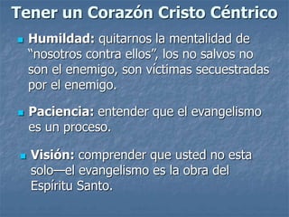 Tener un Corazón Cristo Céntrico
 Humildad: quitarnos la mentalidad de
“nosotros contra ellos”, los no salvos no
son el enemigo, son víctimas secuestradas
por el enemigo.
 Paciencia: entender que el evangelismo
es un proceso.
 Visión: comprender que usted no esta
solo—el evangelismo es la obra del
Espíritu Santo.
 