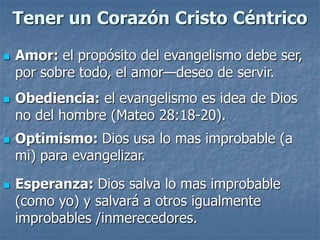Tener un Corazón Cristo Céntrico
 Amor: el propósito del evangelismo debe ser,
por sobre todo, el amor—deseo de servir.
 Obediencia: el evangelismo es idea de Dios
no del hombre (Mateo 28:18-20).
 Optimismo: Dios usa lo mas improbable (a
mi) para evangelizar.
 Esperanza: Dios salva lo mas improbable
(como yo) y salvará a otros igualmente
improbables /inmerecedores.
 