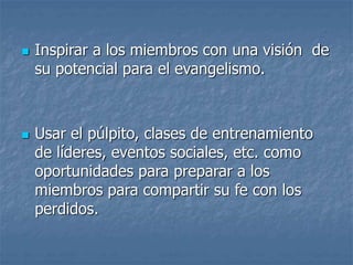  Inspirar a los miembros con una visión de
su potencial para el evangelismo.
 Usar el púlpito, clases de entrenamiento
de líderes, eventos sociales, etc. como
oportunidades para preparar a los
miembros para compartir su fe con los
perdidos.
 
