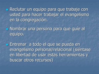  Reclutar un equipo para que trabaje con
usted para hacer trabajar el evangelismo
en la congregación.
 Nombrar una persona para que guíe al
equipo.
 Entrenar a todo el que se pueda en
evangelismo personal/relacional (siéntase
en libertad de usar estas herramientas y
buscar otros recursos)
 