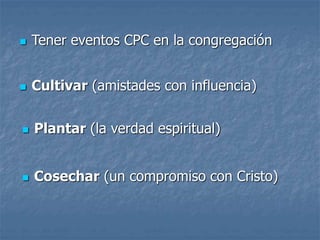  Tener eventos CPC en la congregación
 Cultivar (amistades con influencia)
 Plantar (la verdad espiritual)
 Cosechar (un compromiso con Cristo)
 