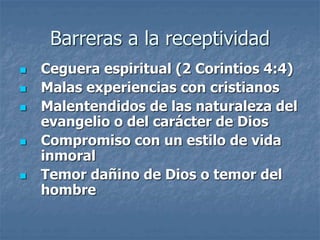 Barreras a la receptividad
 Ceguera espiritual (2 Corintios 4:4)
 Malas experiencias con cristianos
 Malentendidos de las naturaleza del
evangelio o del carácter de Dios
 Compromiso con un estilo de vida
inmoral
 Temor dañino de Dios o temor del
hombre
 