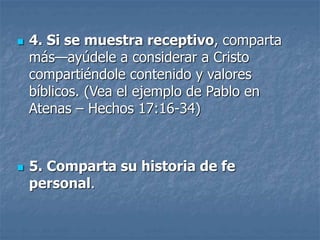  4. Si se muestra receptivo, comparta
más—ayúdele a considerar a Cristo
compartiéndole contenido y valores
bíblicos. (Vea el ejemplo de Pablo en
Atenas – Hechos 17:16-34)
 5. Comparta su historia de fe
personal.
 