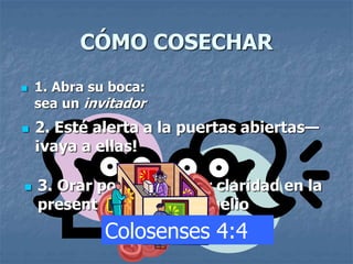 CÓMO COSECHAR
 1. Abra su boca:
sea un invitador
 2. Esté alerta a la puertas abiertas—
¡vaya a ellas!
 3. Orar por valor y por claridad en la
presentación del evangelio
Colosenses 4:4
 
