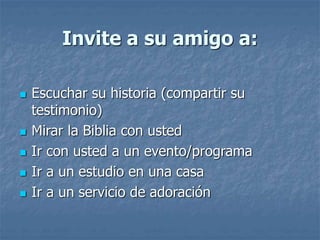 Invite a su amigo a:
 Escuchar su historia (compartir su
testimonio)
 Mirar la Biblia con usted
 Ir con usted a un evento/programa
 Ir a un estudio en una casa
 Ir a un servicio de adoración
 