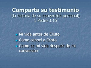 Comparta su testimonio
(la historia de su conversión personal)
1 Pedro 3:15
 Mi vida antes de Cristo
 Como conocí a Cristo
 Como es mi vida después de mi
conversión
 