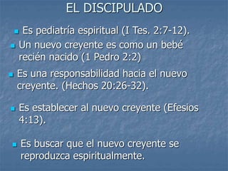 EL DISCIPULADO
 Es pediatría espiritual (I Tes. 2:7-12).
 Es una responsabilidad hacia el nuevo
creyente. (Hechos 20:26-32).
 Es establecer al nuevo creyente (Efesios
4:13).
 Es buscar que el nuevo creyente se
reproduzca espiritualmente.
 Un nuevo creyente es como un bebé
recién nacido (1 Pedro 2:2)
 