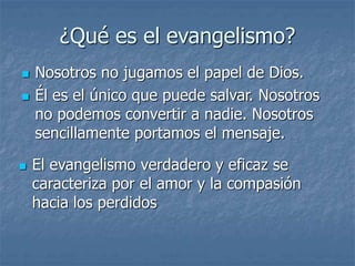 ¿Qué es el evangelismo?
 Nosotros no jugamos el papel de Dios.
 Él es el único que puede salvar. Nosotros
no podemos convertir a nadie. Nosotros
sencillamente portamos el mensaje.
 El evangelismo verdadero y eficaz se
caracteriza por el amor y la compasión
hacia los perdidos
 