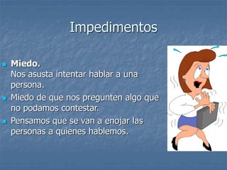 Impedimentos
 Miedo.
Nos asusta intentar hablar a una
persona.
 Miedo de que nos pregunten algo que
no podamos contestar.
 Pensamos que se van a enojar las
personas a quienes hablemos.
 
