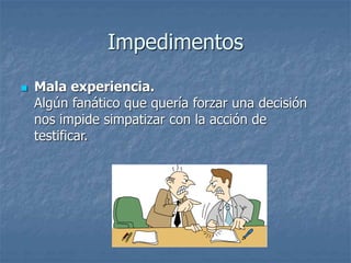 Impedimentos
 Mala experiencia.
Algún fanático que quería forzar una decisión
nos impide simpatizar con la acción de
testificar.
 