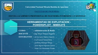 Universidad Nacional Micaela Bastidas de Apurímac
FACULTAD DE INGENÍERA
ESCUELAACADÉMICO PROFESIONAL DE INGENIERÍA INFORMÁTICA Y SISTEMAS
HERRAMIENTAS DE EXPLOTACION -
POWERSPLOIT - MIMIKATS
CURSO : Administración de Redes
DOCENTE : Ing. Elvio Tintaya Zegarra
ESTUDIANTES : Alvites León Melitza Graciela
: Cruz Camero Tatiana Ruby
: Gonzales Huamani Yulissa
: Zeilú Massiel Moreano Falcón
: Pedro Luis Ninamanco Pizarro
 