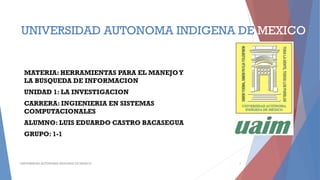 UNIVERSIDAD AUTONOMA INDIGENA DE MEXICO
MATERIA: HERRAMIENTAS PARA EL MANEJOY
LA BUSQUEDA DE INFORMACION
UNIDAD 1: LA INVESTIGACION
CARRERA: INGIENIERIA EN SISTEMAS
COMPUTACIONALES
ALUMNO: LUIS EDUARDO CASTRO BACASEGUA
GRUPO: 1-1
UNIVERSIDAD AUTONOMA INDIGENA DE MEXICO 1
 