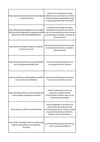 https://pizarrascolaborativasenlinea.wordpres
s.com/cmap-tools/
Permite a los estudiantes un nivel
académico alto, mejorando su escritura y
conceptos propios ayudándoles poseer
un gran conocimiento de informacion
http://bibliotecaescolardigital.es/comunidad/
BibliotecaEscolarDigital/recurso/powtoon/08a
842a7-fd7e-4d39-b3d7-8989485b4e26
estudiantes que tengan que hacer
exposiciones en general que quieran
crear un video didáctico en poco tiempo
que de buenos resultados, y además de
forma muy fácil.
http://www.comologia.com/que-es-dropbox-
y-para-que-se-usa/
permite almacenar archivos personales,
como enlaces de internet, y acceder a
ellos facilmente
http://www.profesorfrancisco.es/2012/06/dis
ena-tus-propias-actividades.html
crear tus propias actividades con la
cuenta general de los alumnos
http://es.slideshare.net/ValeeDeyaniraa/defin
icin-de-slideshare-10367162
guardar contenido a gusto para leerlo
más tarde sin conexión a Internet
https://products.office.com/es/project/projec
t-and-portfolio-management-software
Facilite la administración de sus
proyectos y colabore desde
prácticamente cualquier lugar con las
herramientas adecuadas
https://products.office.com/es/publisher
Incluya fotografías y vínculos en las
herramientas de combinación de
correspondencia que ya conoce y mejore
la personalización de sus boletines,
tarjetas y correos electrónicos.
http://www.informatica-hoy.com.ar/descarga-
programas-gratis/Que-es-el-programa-
Ares.php
permite la descarga directa de archivos
entre usuarios del programa
 