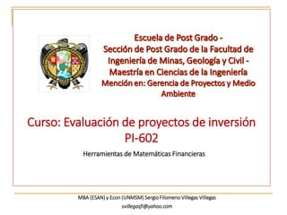 Curso: Evaluación de proyectos de inversión
PI-602
Herramientas de Matemáticas Financieras
MBA (ESAN) y Econ (UNMSM) Sergio Filomeno Villegas Villegas
svillegasfi@yahoo.com
 