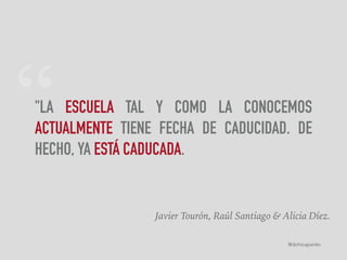 “"LA ESCUELA TAL Y COMO LA CONOCEMOS
ACTUALMENTE TIENE FECHA DE CADUCIDAD. DE
HECHO, YA ESTÁ CADUCADA.
Javier Tourón, Raúl Santiago & Alicia Díez.
@dchicapardo
 