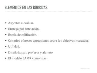 ELEMENTOS EN LAS RÚBRICAS.
➤ Aspectos a evaluar.
➤ Entrega por antelación.
➤ Escala de caliﬁcación.
➤ Criterios o breves anotaciones sobre los objetivos marcados.
➤ Utilidad.
➤ Diseñada para profesor y alumno.
➤ El modelo SAMR como base.
@dchicapardo
 