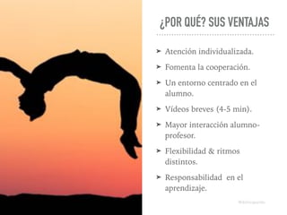 ¿POR QUÉ? SUS VENTAJAS
➤ Atención individualizada.
➤ Fomenta la cooperación.
➤ Un entorno centrado en el
alumno.
➤ Vídeos breves (4-5 min).
➤ Mayor interacción alumno-
profesor.
➤ Flexibilidad & ritmos
distintos.
➤ Responsabilidad en el
aprendizaje.
@dchicapardo
 