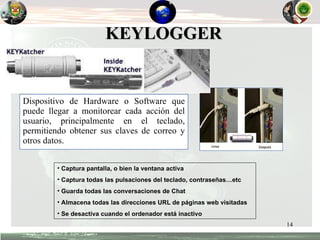 Dispositivo de Hardware o Software que puede llegar a monitorear cada acción del usuario, principalmente en el teclado , permitiendo obtener sus claves de correo y otros datos. KEYLOGGER Captura pantalla, o bien la ventana activa Captura todas las pulsaciones del teclado, contraseñas…etc Guarda todas las conversaciones de Chat Almacena todas las direcciones URL de páginas web visitadas Se desactiva cuando el ordenador está inactivo 