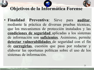 Objetivos de la Informática Forense   Finalidad Preventiva :  Sirve para  auditar , mediante la práctica de diversas pruebas técnicas, que los mecanismos de protección instalados y las  condiciones de seguridad  aplicadas a los sistemas de información son  suficientes . Asimismo, permite  detectar vulnerabilidades  de seguridad con el fin de  corregirlas , cuestión que pasa por redactar y elaborar las oportunas políticas sobre el uso de los sistemas de información. 