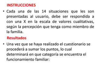 INSTRUCCIONES
• Cada una de las 14 situaciones que les son
presentadas al usuario, debe ser respondida a
con una X en la escala de valores cualitativas,
según la percepción que tenga como miembro de
la familia.
Resultados
• Una vez que se haya realizado el cuestionario se
procederá a sumar los puntos, lo cual
determinará en que categoría se encuentra el
funcionamiento familiar:
 