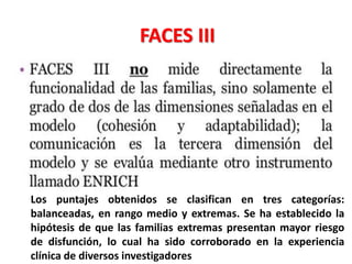 FACES III
Los puntajes obtenidos se clasifican en tres categorías:
balanceadas, en rango medio y extremas. Se ha establecido la
hipótesis de que las familias extremas presentan mayor riesgo
de disfunción, lo cual ha sido corroborado en la experiencia
clínica de diversos investigadores
 
