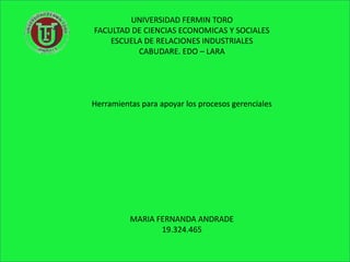 UNIVERSIDAD FERMIN TORO
FACULTAD DE CIENCIAS ECONOMICAS Y SOCIALES
    ESCUELA DE RELACIONES INDUSTRIALES
          CABUDARE. EDO – LARA




Herramientas para apoyar los procesos gerenciales




          MARIA FERNANDA ANDRADE
                 19.324.465
 