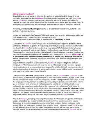 ¿Cómo funciona Facebook?
Después de crearse una cuenta, el sistema te dirá quiénes de tus contactos de tu libreta de correo
electrónico tienen ya un perfil en Facebook . Selecciona aquellos que quieras que estén en tu red de
amigos. Facebook les enviará un mail para que confirmen la solicitud de amistad. A continuación,
Facebook te sugiere que invites al resto de tus contactos que aún no tengan perfil, a que se lo creen. Te
aconsejamos que deselecciones esta lista o hagas clic sobre el botón “ignorar” para poder continuar.
También puedes localizar tus amigos mediante su dirección de correo electrónico, su nombre o su
apellido e invitarlos a apuntarse.
Una vez que tus amigos te han “aceptado”, tú tendrás acceso a ver su perfil y la información pública que
en él haya dispuesto, y ellos podrán hacer lo propio con el tuyo.
Ya tienes la cuenta, ya tienes los amigos, el siguiente paso es “custodiar” tu perfil.
La plataforma de Facebook –como la mayor parte de las redes sociales- te permite publicar y hacer
visibles los datos que tú quieras. Si no quieres publicar nada, lo único que aparecerá será tu nombre
y/o dirección de e-mail. Pero también puedes elegir hacer público tu fecha de nacimiento, tu lugar de
residencia, tu estado civil, tus creencias religiosas o políticas, tu carrera profesional, tus aficiones, etc.
Esto explica cómo, recientemente, una revista ha logrado rehacer la vida de un internauta elegido al azar,
reagrupando todas las informaciones de él disponibles sobre distintos sitios en internet. Ni Facebook ni
el resto de las redes sociales obligan a los usuarios, en ningún caso, a divulgar información y,
además, ofrecen medios para limitar las personas para quienes están accesibles los perfil es y los datos
personales.
Después de haber completado los datos personales, Facebook te propone “elegir una red” (por
ejemplo, la red “Spain”, que actualmente congrega casi un millón de personas) o apuntarte a grupos
(como pueden ser, el de tu empresa, tu antiguo colegio, o los amantes del vino). Los grupos permiten a
los miembros mantenerse al corriente de las novedades, de los eventos, publicar fotos o interactuar con
otros usuarios, a través de los foros de discusión.
Otra aplicación útil, las fotos. Puedes publicar y compartir fotos en internet gracias a Facebook. Con el
módulo “Fotos”, puedes importar imágenes desde tu disco duro o desde la cámara de fotos y crear tantos
álbumes como desees. Puedes añadir una descripción a las fotos y “etiquetar” a quienes salgan en ellas.
Tus amigos pueden etiquetarte a ti en las fotos que ellos publiquen. Como sucede con todas las acciones
que te conciernan, serás advertido vía mail de que esto ha sucedido (en función de cómo lo hayas
configurado, las notificaciones pueden llegarte sólo a través de “mis notificaciones” en la página de
entrada o también a través de tu dirección de correo electrónico). Puedes anular las etiquetas que has
puesto o las etiquetas que hayan hecho de ti, en cualquier momento. Debes tener en cuenta que, cuando
etiquetas a una persona, inmediatamente conviertes ese álbum de fotos en visible para toda la red de
amigos de la persona etiquetada, aunque sus amigos no formen parte de tu red de amigos.
A través de Facebook, también puedes compartir otros tipos de información, por ejemplo, publicar un
vídeo o una noticia que hayas encontrado interesante o divertida (con los marcadores sociales
dispuestos a tal fin en distintas plataformas (como YouTube), periódicos digitales nacionales, etc.) o
también charlar con tus amigos a través del muro (una nota escrita y visible para toda la red de amigos
de cada persona). Estas acciones son visibles para todos tus amigos. Si lo prefieres, puedes enviar
mensajes privados gracias a una bandeja de correo disponible para cada usuario de Facebook. Por otro
 