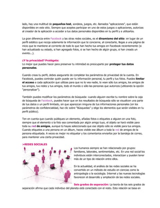 lado, hay una multitud de pequeños test, sondeos, juegos, etc. llamados “aplicaciones”, que están
disponibles en este sitio. Siempre que aceptes participar en uno de estos juegos o aplicaciones, autorizas
al creador de la aplicación a acceder a tus datos personales disponibles en tu perfil y a utilizarlos.
La gran diferencia entre Facebook y las otras redes sociales, es el dinamismo del sitio: en lugar de un
perfil estático que recoja solamente la información que te concierne, al conectarte, llegas a una página de
inicio que te mantiene al corriente de todo lo que han hecho tus amigos en Facebook recientemente (si
han actualizado su estado, si han agregado fotos, si se han hecho de algún grupo, si han creado un
evento...).
¿Y la privacidad? Protégete:
Lo mejor que puedes hacer para preservar tu intimidad es preocuparte por proteger tus datos
personales.
Cuando creas tu perfil, debes asegurarte de completar los parámetros de privacidad de la cuenta. En
Facebook, puedes controlar quién puede ver tu información personal, tu perfil y tus fotos. Puedes limitar
el acceso a cada aplicación que utilizas para que no lo vea nadie, lo vean sólo tus amigos, los amigos de
tus amigos, tus redes y tus amigos, todo el mundo o sólo las personas que autorices (utilizando la opción
“personalizar”).
También puedes modificar los parámetros de búsqueda: cuando alguien escribe tu nombre sobre la caja
de búsqueda de Facebook, puedes hacer que en los resultados de búsqueda sólo se visualicen una parte
de tus datos o un perfil limitado, sin que aparezcan ninguna de tus informaciones personales (en los
parámetros de confidencialidad, haz clic sobre “Búsquedas” y elige los elementos que serán visibles en tu
perfil público).
Ten en cuenta que cuando publiques un elemento, añadas fotos o etiquetes a alguien en una foto,
siempre que el elemento o la foto sea comentada por algún amigo tuyo, el objeto se hará visible para
toda su red de amigos, aunque tú hayas seleccionado que ese objeto sólo es visible para tus amigos.
Cuando etiquetes a una persona en un álbum, haces visible ese álbum a toda la red de amigos de la
persona etiquetada. A veces es mejor no etiquetar y los comentarios enviarlos por la bandeja de correo,
para mantener una cierta privacidad.
>REDES SOCIALES
Los humanos siempre se han relacionado por grupos:
familiares, laborales, sentimentales, etc. En una red social los
individuos están interconectados, interactúan y pueden tener
más de un tipo de relación entre ellos.
En la actualidad, el análisis de las redes sociales se ha
convertido en un método de estudio en ciencias como la
antropología o la sociología. Internet y las nuevas tecnologías
favorecen el desarrollo y ampliación de las redes sociales.
Seis grados de separación: La teoría de los seis grados de
separación afirma que cada individuo del planeta está conectado con el resto. Esta relación se basa en
 