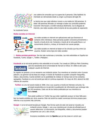 una cadena de conocidos que no supera las 6 personas. Esta hipótesis ha
intentado ser demostrada desde su origen a principios del siglo XX.
La teoría reza que cada individuo conoce a una media de 100 personas. Si
estas 100 personas difunden un mensaje a todos sus conocidos podemos
transmitir información a 10.000 individuos fácilmente. Con la llegada de
internet y las redes sociales online la teoría de los seis grados de separación
ha recobrado fuerza.
Redes sociales en internet
Las redes sociales en internet son aplicaciones web que favorecen el
contacto entre individuos. Estas personas pueden conocerse previamente o
hacerlo a través de la red. Contactar a través de la red puede llevar a un
conocimiento directo o, incluso, la formación de nuevas parejas.
Las redes sociales en internet se basan en los vínculos que hay entre sus
usuarios. Existen varios tipos de redes sociales:
1.- Redes sociales genéricas. Son las más numerosas y conocidas. Las más extendidas en España son
Facebook, Tuenti, Google +, Twitter o MySpace.
Facebook es la red social genérica más extendida en el mundo. Fue creada en 2004 por Mark Zukerberg
para los estudiantes de la Universidad de Harvard en EEUU. En 2006 se abre para
cualquier usuario de Internet.
Su registro es gratuito y no es necesaria una invitación previa. Sus miembros se conectan entre sí previa
petición y se generan así las listas de amigos. A través de Facebook se pueden compartir fotografías,
vídeos y documentos. Cuenta también con la posibilidad de chatear en tiempo real con los contactos
agregados. Facebook es una red social que está en continua expansión. En mayo de 2011 alcanzó los 600
millones de usuarios.
Twitter: es una red social creada en 2006. Une a sus usuarios a través de intereses comunes. Su
principal característica es no permitir la publicación de información que contenga más
de 140 caracteres. Cada uno de los textos publicados por sus miembros se
llama tweet.
Para poder publicar en Twitter hay que estar registrado aunque no hace falta para
leer los tweets emitidos por otros usuarios. Esta red social ha creado numerosos términos propios para
referirse a sus acciones más comunes.
Google + es la red social lanzada por Google. Para formar parte de esta red social se necesita una
invitación previa. Google + une a sus miembros por círculos de afinidad que el
usuario determina. La información, las fotografías, vídeos y documentos pueden
compartirse con uno u otro círculo.
Incorpora novedades como los Sparks que son las cosas en común que
 
