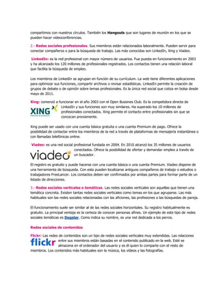 compartimos con nuestros círculos. También los Hangouts que son lugares de reunión en los que se
pueden hacer videoconferencias.
2.- Redes sociales profesionales. Sus miembros están relacionados laboralmente. Pueden servir para
conectar compañeros o para la búsqueda de trabajo. Las más conocidas son LinkedIn, Xing y Viadeo.
LinkedIn: es la red profesional con mayor número de usuarios. Fue puesta en funcionamiento en 2003
y ha alcanzado los 120 millones de profesionales registrados. Los contactos tienen una relación laboral
que facilita la búsqueda de empleo.
Los miembros de LinkedIn se agrupan en función de su currículum. La web tiene diferentes aplicaciones
para optimizar sus funciones, compartir archivos o revisar estadísticas. LinkedIn permite la creación de
grupos de debate o de opinión sobre temas profesionales. Es la única red social que cotiza en bolsa desde
mayo de 2011.
Xing: comenzó a funcionar en el año 2003 con el Open Bussines Club. Es la competidora directa de
LinkedIn y sus funciones son muy similares. Ha superado los 10 millones de
profesionales conectados. Xing permite el contacto entre profesionales sin que se
conozcan previamente.
Xing puede ser usado con una cuenta básica gratuita o una cuenta Premium de pago. Ofrece la
posibilidad de contactar entre los miembros de la red a través de plataformas de mensajería instantánea o
con llamadas telefónicas online.
Viadeo: es una red social profesional fundada en 2004. En 2010 alcanzó los 35 millones de usuarios
conectados. Ofrece la posibilidad de ofertar y demandar empleo a través de
un buscador.
El registro es gratuito y puede hacerse con una cuenta básica o una cuenta Premium. Viadeo dispone de
una herramienta de búsqueda. Con esta pueden localizarse antiguos compañeros de trabajo o estudios o
trabajadores FreeLancer. Los contactos deben ser confirmados por ambas partes para formar parte de un
listado de direcciones.
3.- Redes sociales verticales o temáticas. Las redes sociales verticales son aquellas que tienen una
temática concreta. Existen tantas redes sociales verticales como temas en los que agruparse. Las más
habituales son las redes sociales relacionadas con las aficiones, las profesiones o las búsquedas de pareja.
El funcionamiento suele ser similar al de las redes sociales horizontales. Su registro habitualmente es
gratuito. La principal ventaja es la certeza de conocer personas afines. Un ejemplo de este tipo de redes
sociales temáticas es Dogster. Como indica su nombre, es una red dedicada a los perros.
Redes sociales de contenidos
Flickr: Las redes de contenidos son un tipo de redes sociales verticales muy extendidas. Las relaciones
entre sus miembros están basadas en el contenido publicado en la web. Esté se
almacena en el ordenador del usuario y es él quien lo comparte con el resto de
miembros. Los contenidos más habituales son la música, los vídeos y las fotografías.
 