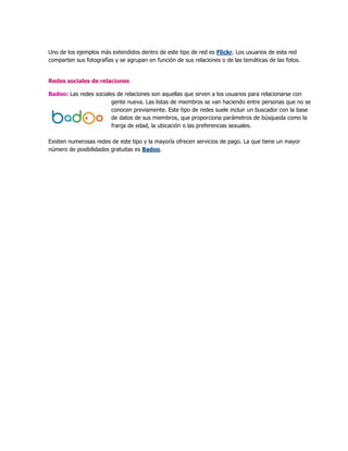 Uno de los ejemplos más extendidos dentro de este tipo de red es Flickr. Los usuarios de esta red
comparten sus fotografías y se agrupan en función de sus relaciones o de las temáticas de las fotos.
Redes sociales de relaciones
Badoo: Las redes sociales de relaciones son aquellas que sirven a los usuarios para relacionarse con
gente nueva. Las listas de miembros se van haciendo entre personas que no se
conocen previamente. Este tipo de redes suele incluir un buscador con la base
de datos de sus miembros, que proporciona parámetros de búsqueda como la
franja de edad, la ubicación o las preferencias sexuales.
Existen numerosas redes de este tipo y la mayoría ofrecen servicios de pago. La que tiene un mayor
número de posibilidades gratuitas es Badoo.
 