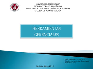 UNIVERSIDAD FERMÍN TORO
VICE-RECTORADO ACADÉMICO
FACULTAD DE CIENCIAS ECONÓMICAS Y SOCIALES
ESCUELA DE ADMINISTRACIÓN
HERRAMIENTAS
GERENCIALES
Edhy Guerrero – 11.958.678
Cátedra: Herramientas Gerenciales
Prof. Olivia Sosa
Barinas, Mayo 2014
 