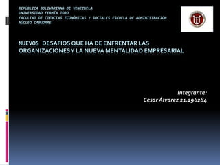 REPÚBLICA BOLIVARIANA DE VENEZUELA
UNIVERSIDAD FERMÍN TORO
FACULTAD DE CIENCIAS ECONÓMICAS Y SOCIALES ESCUELA DE ADMINISTRACIÓN
NÚCLEO CABUDARE
NUEVOS DESAFIOSQUE HA DE ENFRENTAR LAS
ORGANIZACIONESY LA NUEVA MENTALIDAD EMPRESARIAL
Integrante:
Cesar Álvarez 21.296284
 