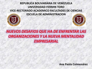 NUEVOS DESAFIOS QUE HA DE ENFRENTAR LAS
ORGANIZACIONES Y LA NUEVA MENTALIDAD
EMPRESARIAL
REPUBLICA BOLIVARIANA DE VENEZUELA
UNIVERSIDAD FERMIN TORO
VICE-RECTORADO ACADEMICO FACULTADES DE CIENCIAS
ESCUELA DE ADMINISTRACION
Ana Paola Colmenárez
 
