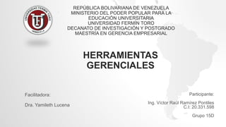 REPÚBLICA BOLIVARIANA DE VENEZUELA
MINISTERIO DEL PODER POPULAR PARA LA
EDUCACIÓN UNIVERSITARIA
UNIVERSIDAD FERMÍN TORO
DECANATO DE INVESTIGACIÓN Y POSTGRADO
MAESTRÍA EN GERENCIA EMPRESARIAL
Participante:
Ing. Víctor Raúl Ramírez Pontiles
C.I: 20.331.598
Grupo 15D
HERRAMIENTAS
GERENCIALES
Facilitadora:
Dra. Yamileth Lucena
 