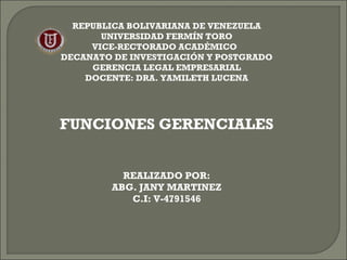 REPUBLICA BOLIVARIANA DE VENEZUELA 
UNIVERSIDAD FERMÍN TORO 
VICE-RECTORADO ACADÉMICO 
DECANATO DE INVESTIGACIÓN Y POSTGRADO 
GERENCIA LEGAL EMPRESARIAL 
DOCENTE: DRA. YAMILETH LUCENA 
FUNCIONES GERENCIALES 
REALIZADO POR: 
ABG. JANY MARTINEZ 
C.I: V-4791546 
 