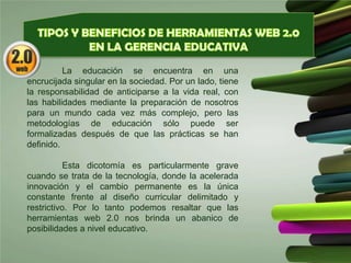 La educación se encuentra en una
encrucijada singular en la sociedad. Por un lado, tiene
la responsabilidad de anticiparse a la vida real, con
las habilidades mediante la preparación de nosotros
para un mundo cada vez más complejo, pero las
metodologías de educación sólo puede ser
formalizadas después de que las prácticas se han
definido.
Esta dicotomía es particularmente grave
cuando se trata de la tecnología, donde la acelerada
innovación y el cambio permanente es la única
constante frente al diseño curricular delimitado y
restrictivo. Por lo tanto podemos resaltar que las
herramientas web 2.0 nos brinda un abanico de
posibilidades a nivel educativo.
 