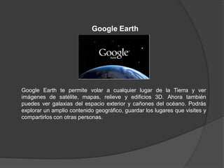 Google Earth




Google Earth te permite volar a cualquier lugar de la Tierra y ver
imágenes de satélite, mapas, relieve y edificios 3D. Ahora también
puedes ver galaxias del espacio exterior y cañones del océano. Podrás
explorar un amplio contenido geográfico, guardar los lugares que visites y
compartirlos con otras personas.
 