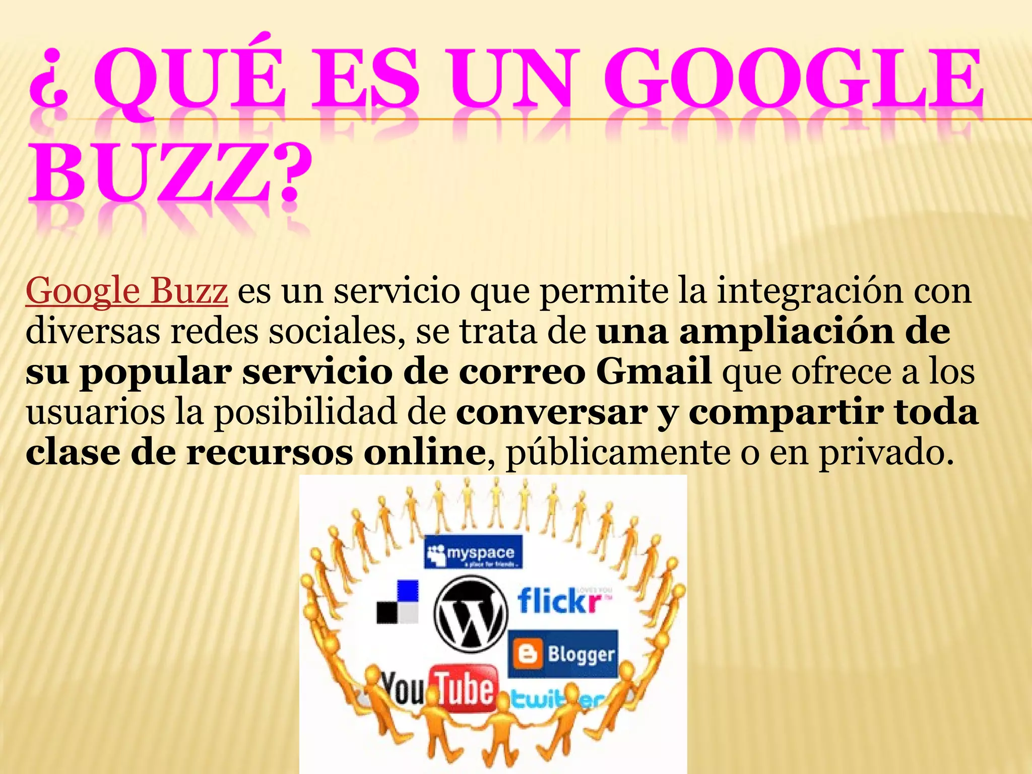 Google Buzz  es un servicio que permite la integración con diversas redes sociales, se trata de  una ampliación de su popular servicio de correo Gmail  que ofrece a los usuarios la posibilidad de  conversar y compartir toda clase de recursos online , públicamente o en privado. 