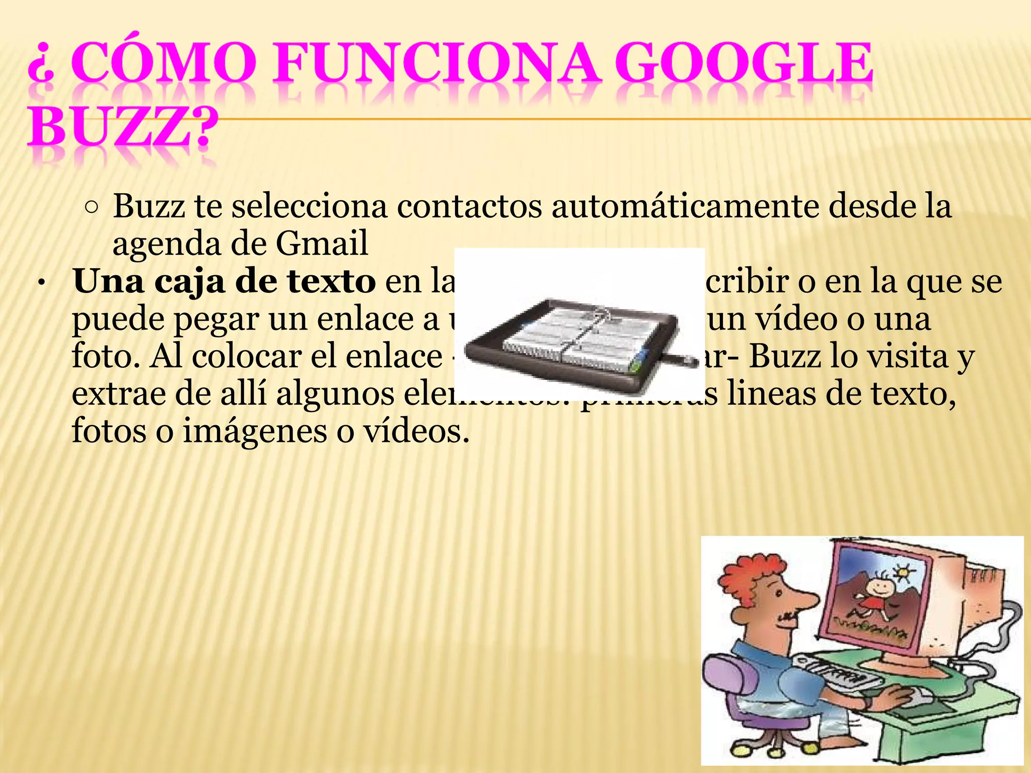 Buzz te selecciona contactos automáticamente desde la agenda de Gmail Una caja de texto  en la que se puede escribir o en la que se puede pegar un enlace a una pagina web, un vídeo o una foto. Al colocar el enlace -antes de publicar- Buzz lo visita y extrae de allí algunos elementos: primeras lineas de texto, fotos o imágenes o vídeos. 