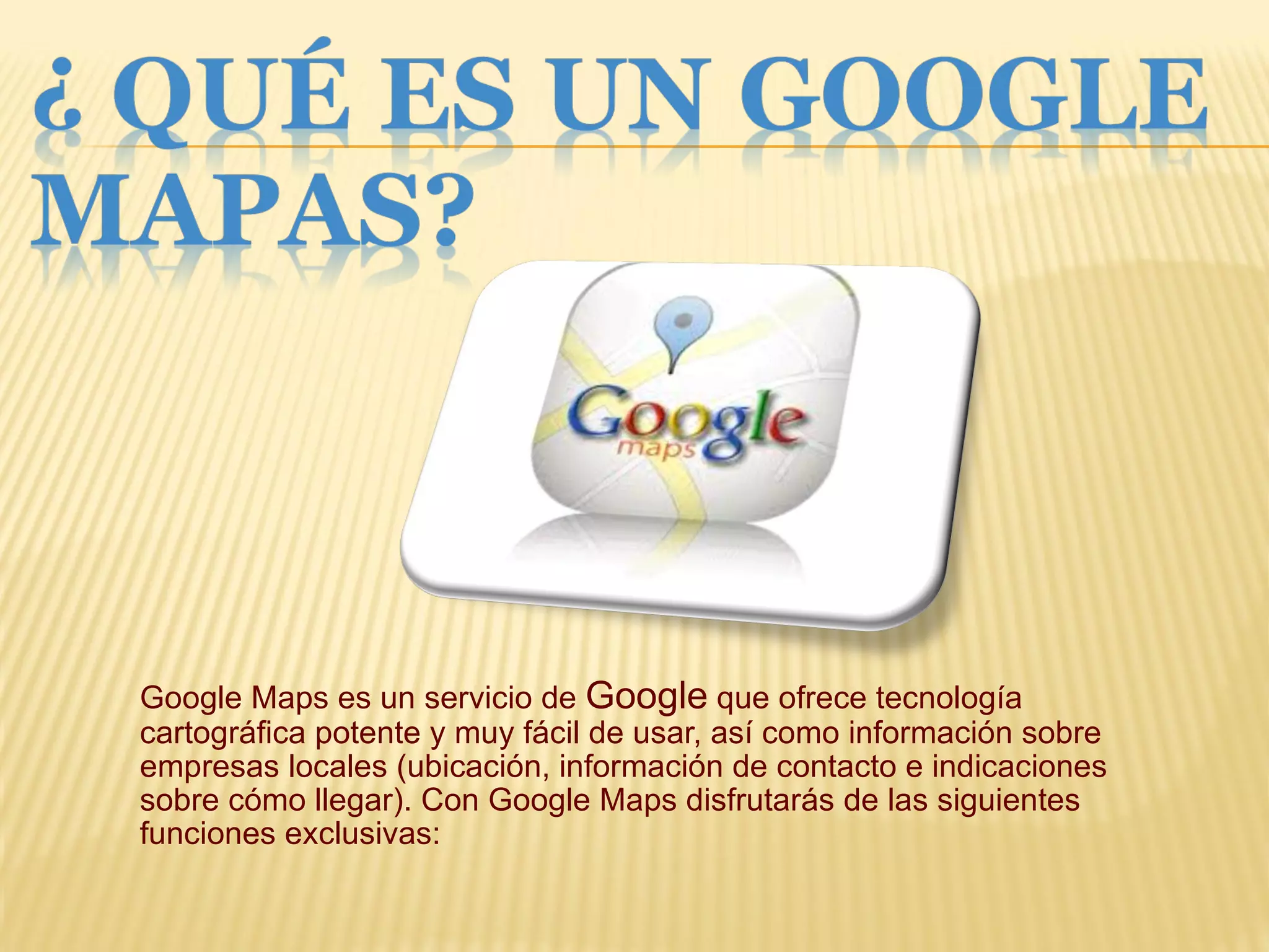 Google Maps es un servicio de  Google  que ofrece tecnología cartográfica potente y muy fácil de usar, así como información sobre empresas locales (ubicación, información de contacto e indicaciones sobre cómo llegar). Con Google Maps disfrutarás de las siguientes funciones exclusivas: 