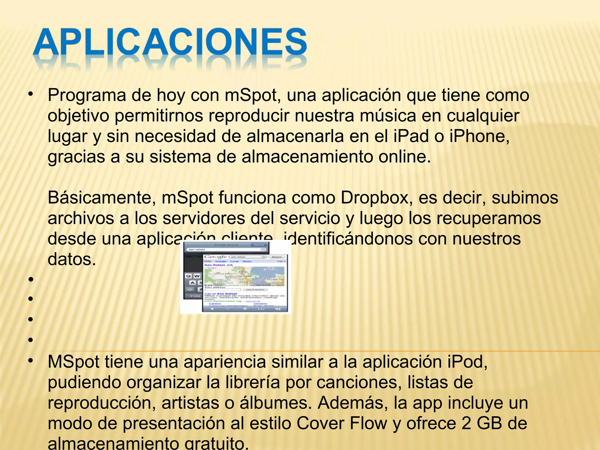 Programa de hoy con mSpot, una aplicación que tiene como objetivo permitirnos reproducir nuestra música en cualquier lugar y sin necesidad de almacenarla en el iPad o iPhone, gracias a su sistema de almacenamiento online.  Básicamente, mSpot funciona como Dropbox, es decir, subimos archivos a los servidores del servicio y luego los recuperamos desde una aplicación cliente, identificándonos con nuestros datos.           MSpot tiene una apariencia similar a la aplicación iPod, pudiendo organizar la librería por canciones, listas de reproducción, artistas o álbumes. Además, la app incluye un modo de presentación al estilo Cover Flow y ofrece 2 GB de almacenamiento gratuito.  